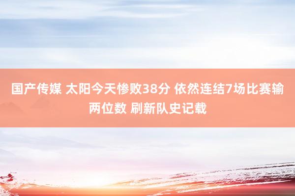 国产传媒 太阳今天惨败38分 依然连结7场比赛输两位数 刷新队史记载