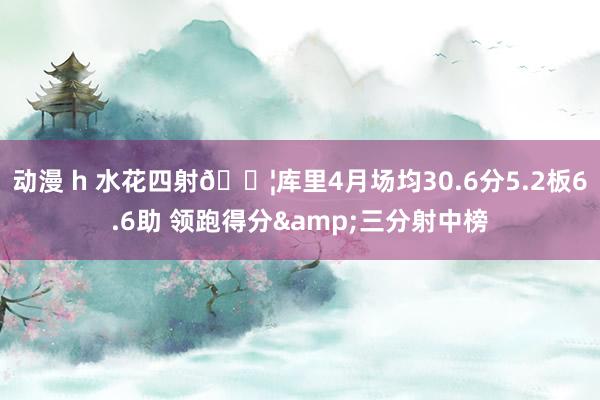 动漫 h 水花四射💦库里4月场均30.6分5.2板6.6助 领跑得分&三分射中榜