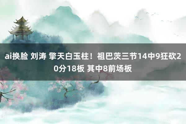 ai换脸 刘涛 擎天白玉柱！祖巴茨三节14中9狂砍20分18板 其中8前场板