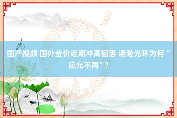 国产视频 国外金价近期冲高回落 避险光环为何“应允不再”?