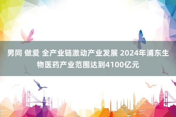 男同 做爱 全产业链激动产业发展 2024年浦东生物医药产业范围达到4100亿元