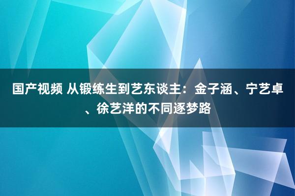 国产视频 从锻练生到艺东谈主：金子涵、宁艺卓、徐艺洋的不同逐梦路