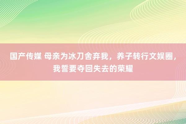 国产传媒 母亲为冰刀舍弃我，养子转行文娱圈，我誓要夺回失去的荣耀