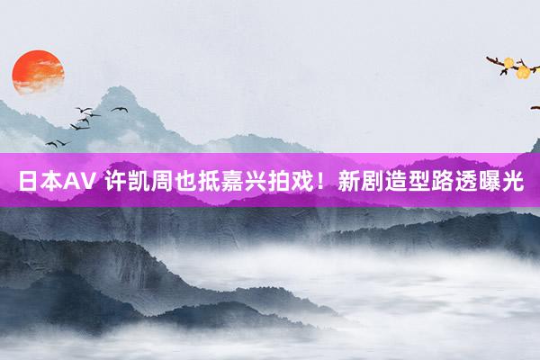 日本AV 许凯周也抵嘉兴拍戏！新剧造型路透曝光