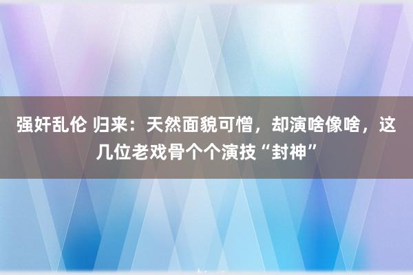 强奸乱伦 归来：天然面貌可憎，却演啥像啥，这几位老戏骨个个演技“封神”