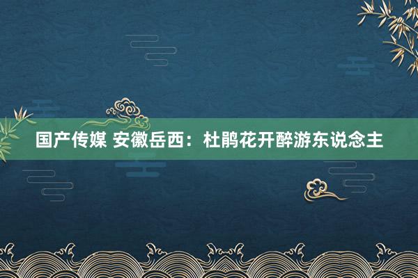 国产传媒 安徽岳西：杜鹃花开醉游东说念主