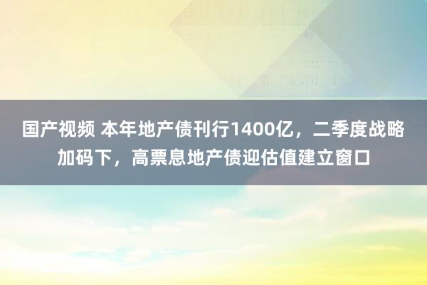 国产视频 本年地产债刊行1400亿，二季度战略加码下，高票息地产债迎估值建立窗口