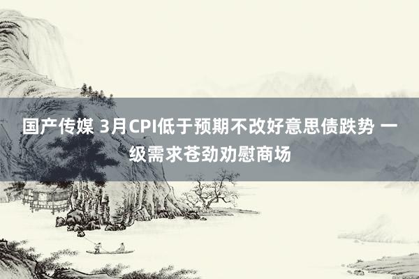 国产传媒 3月CPI低于预期不改好意思债跌势 一级需求苍劲劝慰商场