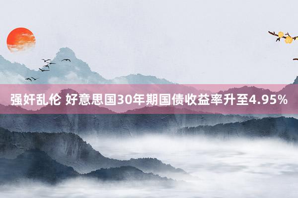 强奸乱伦 好意思国30年期国债收益率升至4.95%