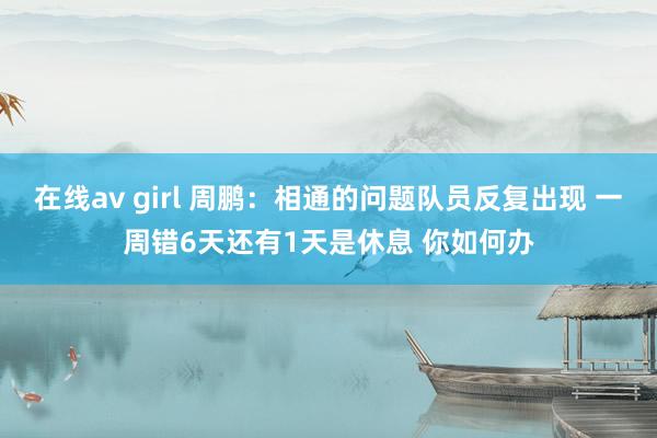 在线av girl 周鹏：相通的问题队员反复出现 一周错6天还有1天是休息 你如何办