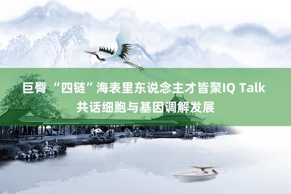 巨臀 “四链”海表里东说念主才皆聚IQ Talk 共话细胞与基因调解发展