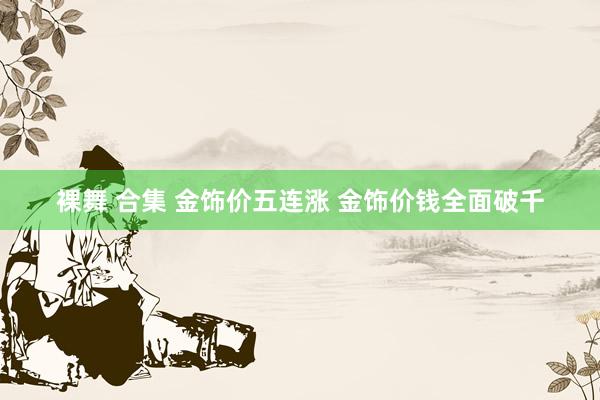 裸舞 合集 金饰价五连涨 金饰价钱全面破千