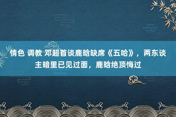 情色 调教 邓超首谈鹿晗缺席《五哈》，两东谈主暗里已见过面，鹿晗绝顶悔过