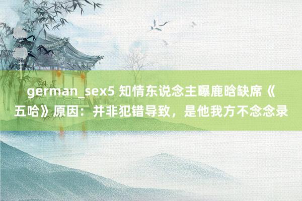 german_sex5 知情东说念主曝鹿晗缺席《五哈》原因：并非犯错导致，是他我方不念念录