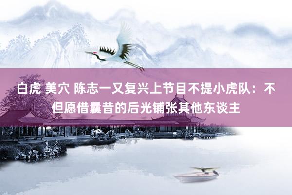 白虎 美穴 陈志一又复兴上节目不提小虎队：不但愿借曩昔的后光铺张其他东谈主