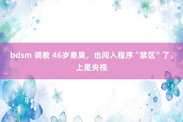 bdsm 调教 46岁秦昊，也闯入程序“禁区”了，上星央视