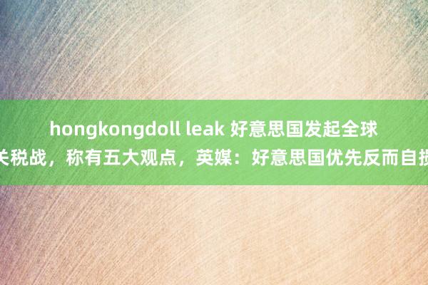 hongkongdoll leak 好意思国发起全球关税战，称有五大观点，英媒：好意思国优先反而自损