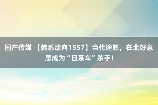 国产传媒 【韩系动向1557】当代途胜，在北好意思成为“日系车”杀手！