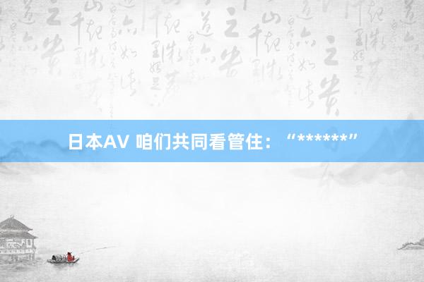 日本AV 咱们共同看管住：“******”