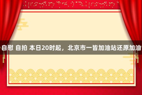 自慰 自拍 本日20时起，北京市一皆加油站还原加油