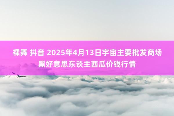 裸舞 抖音 2025年4月13日宇宙主要批发商场黑好意思东谈主西瓜价钱行情