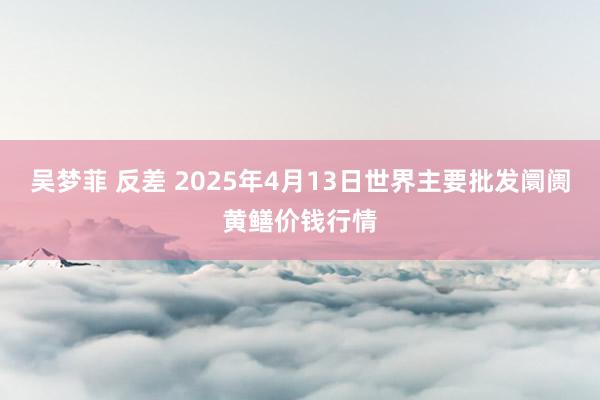 吴梦菲 反差 2025年4月13日世界主要批发阛阓黄鳝价钱行情