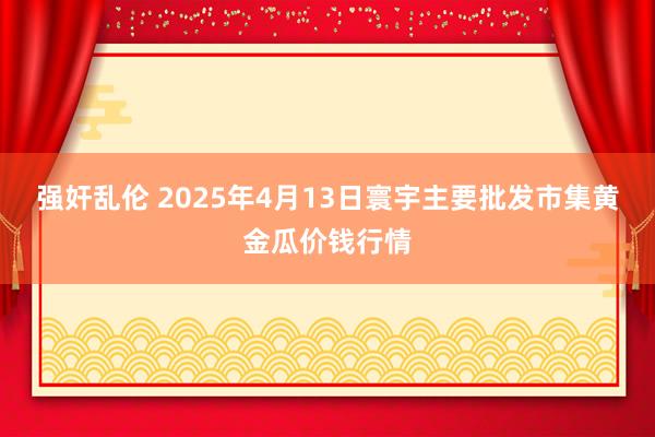 强奸乱伦 2025年4月13日寰宇主要批发市集黄金瓜价钱行情