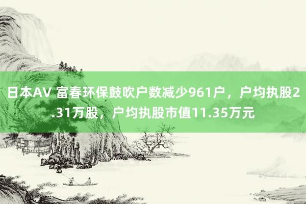 日本AV 富春环保鼓吹户数减少961户，户均执股2.31万股，户均执股市值11.35万元