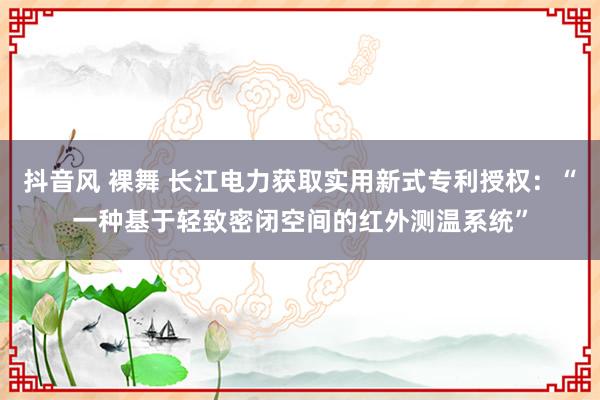 抖音风 裸舞 长江电力获取实用新式专利授权：“一种基于轻致密闭空间的红外测温系统”