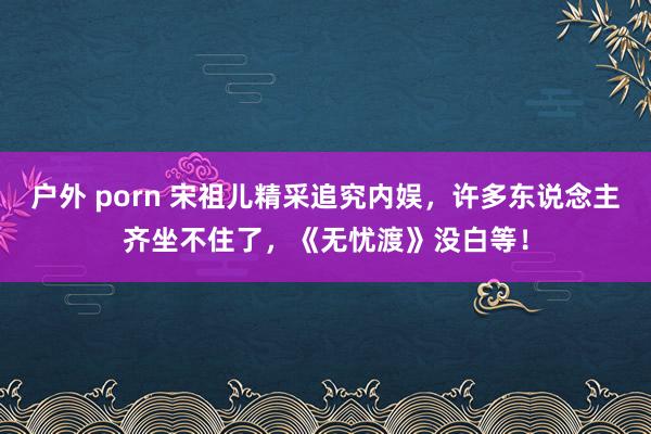 户外 porn 宋祖儿精采追究内娱，许多东说念主齐坐不住了，《无忧渡》没白等！