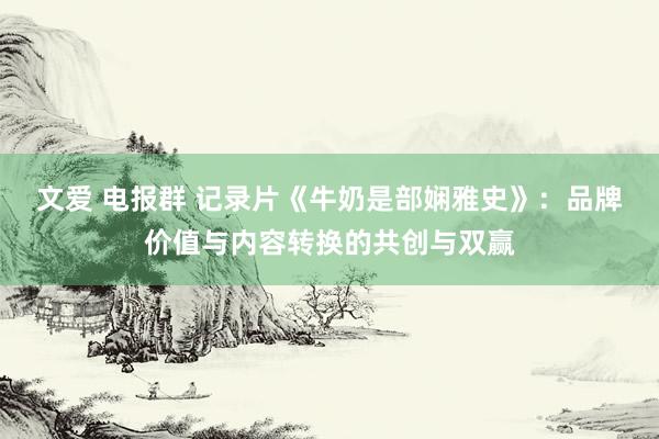 文爱 电报群 记录片《牛奶是部娴雅史》：品牌价值与内容转换的共创与双赢