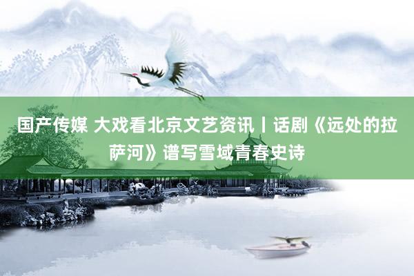 国产传媒 大戏看北京文艺资讯丨话剧《远处的拉萨河》谱写雪域青春史诗