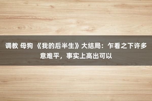 调教 母狗 《我的后半生》大结局：乍看之下许多意难平，事实上高出可以