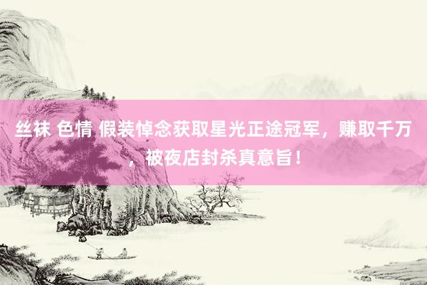 丝袜 色情 假装悼念获取星光正途冠军，赚取千万，被夜店封杀真意旨！