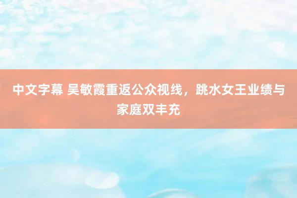 中文字幕 吴敏霞重返公众视线，跳水女王业绩与家庭双丰充