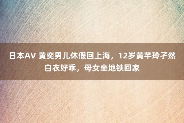 日本AV 黄奕男儿休假回上海，12岁黄芊玲孑然白衣好乖，母女坐地铁回家