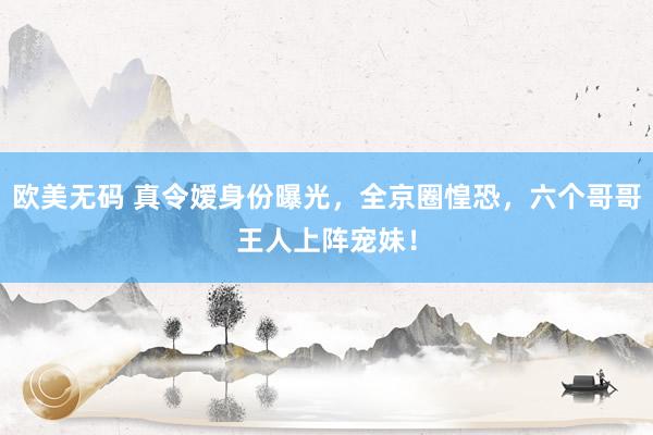 欧美无码 真令嫒身份曝光，全京圈惶恐，六个哥哥王人上阵宠妹！