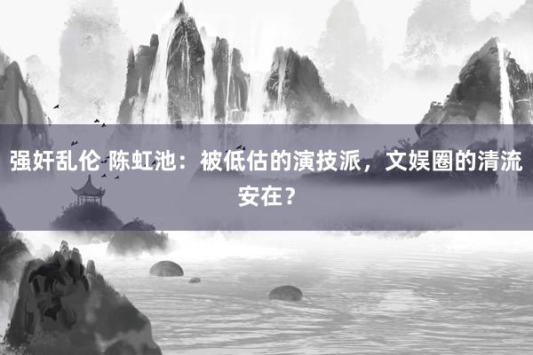 强奸乱伦 陈虹池：被低估的演技派，文娱圈的清流安在？