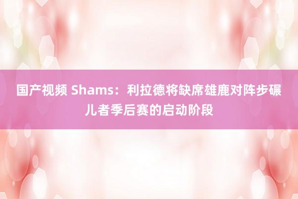 国产视频 Shams：利拉德将缺席雄鹿对阵步碾儿者季后赛的启动阶段