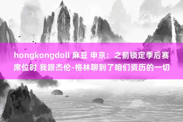 hongkongdoll 麻豆 申京：之前锁定季后赛席位时 我跟杰伦-格林聊到了咱们资历的一切