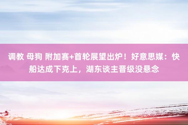 调教 母狗 附加赛+首轮展望出炉！好意思媒：快船达成下克上，湖东谈主晋级没悬念
