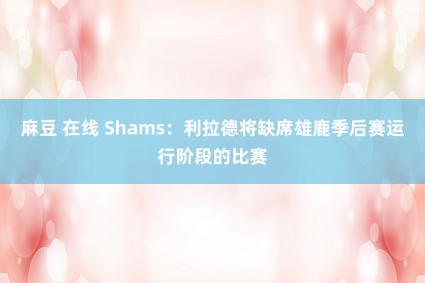 麻豆 在线 Shams：利拉德将缺席雄鹿季后赛运行阶段的比赛