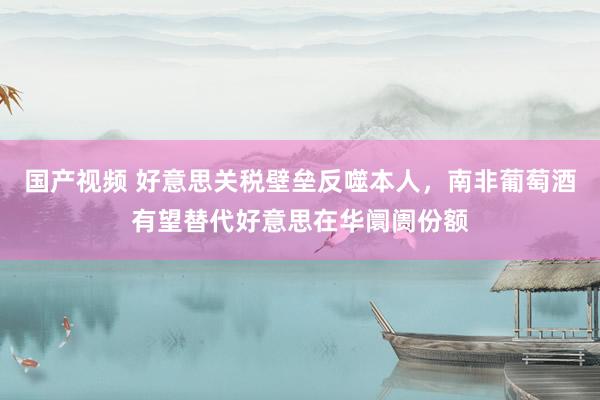 国产视频 好意思关税壁垒反噬本人，南非葡萄酒有望替代好意思在华阛阓份额