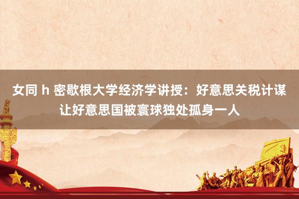 女同 h 密歇根大学经济学讲授：好意思关税计谋让好意思国被寰球独处孤身一人
