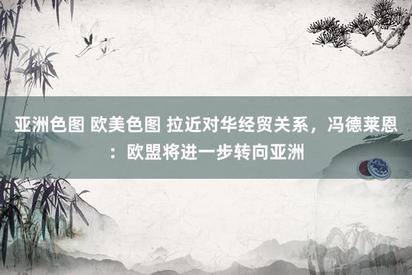 亚洲色图 欧美色图 拉近对华经贸关系，冯德莱恩：欧盟将进一步转向亚洲