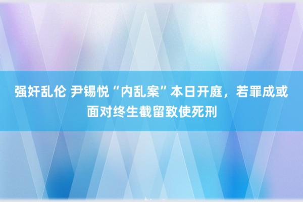 强奸乱伦 尹锡悦“内乱案”本日开庭，若罪成或面对终生截留致使死刑