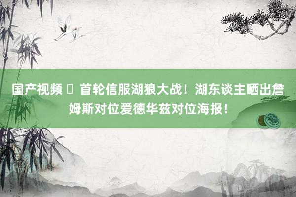 国产视频 ❗首轮信服湖狼大战！湖东谈主晒出詹姆斯对位爱德华兹对位海报！