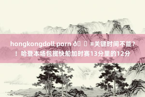 hongkongdoll porn 😤关键时间不能？！哈登本场包揽快船加时赛13分里的12分