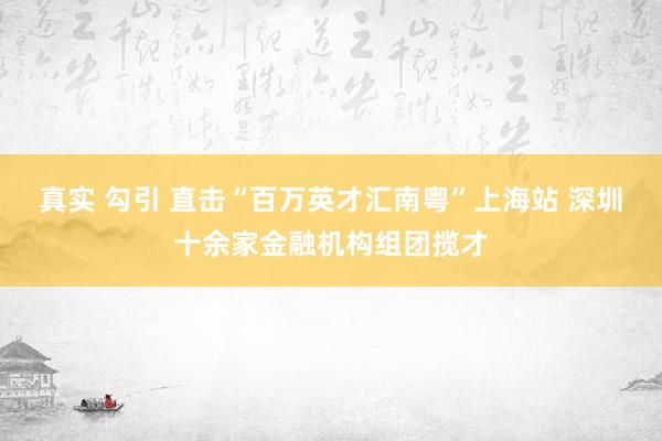 真实 勾引 直击“百万英才汇南粤”上海站 深圳十余家金融机构组团揽才