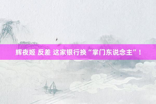 辉夜姬 反差 这家银行换“掌门东说念主”！